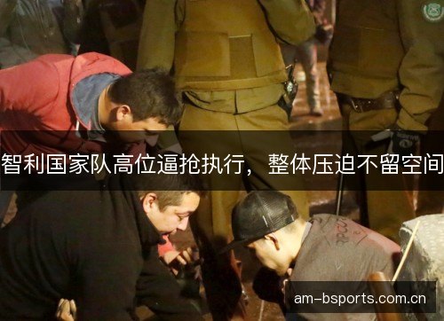 智利国家队高位逼抢执行，整体压迫不留空间